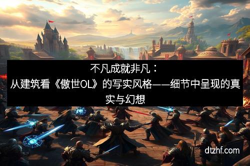 不凡成就非凡：从建筑看《傲世OL》的写实风格——细节中呈现的真实与幻想